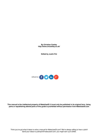 By Christian Cawley
                                         http://www.cmcawley.co.uk/



                                             Edited by Justin Pot




                                share:




This manual is the intellectual property of MakeUseOf. It must only be published in its original form. Using
 parts or republishing altered parts of this guide is prohibited without permission from MakeUseOf.com




    Think you’ve got what it takes to write a manual for MakeUseOf.com? We’re always willing to hear a pitch!
                   Send your ideas to justinpot@makeuseof.com; you might earn up to $400.
 