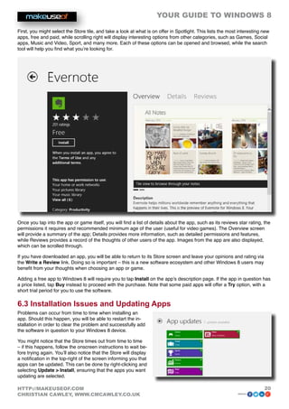 YOUR GUIDE TO WINDOWS 8

First, you might select the Store tile, and take a look at what is on offer in Spotlight. This lists the most interesting new
apps, free and paid, while scrolling right will display interesting options from other categories, such as Games, Social
apps, Music and Video, Sport, and many more. Each of these options can be opened and browsed, while the search
tool will help you find what you’re looking for.




Once you tap into the app or game itself, you will find a list of details about the app, such as its reviews star rating, the
permissions it requires and recommended minimum age of the user (useful for video games). The Overview screen
will provide a summary of the app; Details provides more information, such as detailed permissions and features,
while Reviews provides a record of the thoughts of other users of the app. Images from the app are also displayed,
which can be scrolled through.

If you have downloaded an app, you will be able to return to its Store screen and leave your opinions and rating via
the Write a Review link. Doing so is important – this is a new software ecosystem and other Windows 8 users may
benefit from your thoughts when choosing an app or game.

Adding a free app to Windows 8 will require you to tap Install on the app’s description page. If the app in question has
a price listed, tap Buy instead to proceed with the purchase. Note that some paid apps will offer a Try option, with a
short trial period for you to use the software.

6.3 Installation Issues and Updating Apps
Problems can occur from time to time when installing an
app. Should this happen, you will be able to restart the in-
stallation in order to clear the problem and successfully add
the software in question to your Windows 8 device.

You might notice that the Store times out from time to time
– if this happens, follow the onscreen instructions to wait be-
fore trying again. You’ll also notice that the Store will display
a notification in the top-right of the screen informing you that
apps can be updated. This can be done by right-clicking and
selecting Update  Install, ensuring that the apps you want
updating are selected.

HTTP://MAKEUSEOF.COM                                                                                                      20
CHRISTIAN CAWLEY, WWW.CMCAWLEY.CO.UK                                                                         share:
 