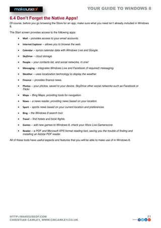 YOUR GUIDE TO WINDOWS 8

6.4 Don’t Forget the Native Apps!
Of course, before you go browsing the Store for an app, make sure what you need isn’t already included in Windows
8.

The Start screen provides access to the following apps:

      •	   Mail – provides access to your email accounts.

      •	   Internet Explorer – allows you to browse the web.

      •	   Calendar – syncs calendar data with Windows Live and Google.

      •	   SkyDrive – cloud storage.

      •	   People – your contacts list, and social networks, in one!

      •	   Messaging – integrates Windows Live and Facebook (if required) messaging.

      •	   Weather – uses localization technology to display the weather.

      •	   Finance – provides finance news.

      •	   Photos – your photos, saved to your device, SkyDrive other social networks such as Facebook or
           Flickr.

      •	   Maps – Bing Maps, providing tools for navigation.

      •	   News – a news reader, providing news based on your location.

      •	   Sport – sports news based on your current location and preferences.

      •	   Bing – the Windows 8 search tool.

      •	   Travel – find hotels and book flights.

      •	   Games – add new games to Windows 8, check your Xbox Live Gamerscore.

      •	   Reader – a PDF and Microsoft XPS format reading tool, saving you the trouble of finding and
           installing an Adobe PDF reader.

All of these tools have useful aspects and features that you will be able to make use of in Windows 8.




HTTP://MAKEUSEOF.COM                                                                                              21
CHRISTIAN CAWLEY, WWW.CMCAWLEY.CO.UK                                                                     share:
 