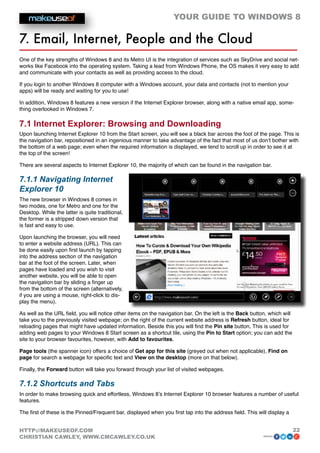 YOUR GUIDE TO WINDOWS 8

7. Email, Internet, People and the Cloud
One of the key strengths of Windows 8 and its Metro UI is the integration of services such as SkyDrive and social net-
works like Facebook into the operating system. Taking a lead from Windows Phone, the OS makes it very easy to add
and communicate with your contacts as well as providing access to the cloud.

If you login to another Windows 8 computer with a Windows account, your data and contacts (not to mention your
apps) will be ready and waiting for you to use!

In addition, Windows 8 features a new version if the Internet Explorer browser, along with a native email app, some-
thing overlooked in Windows 7.

7.1 Internet Explorer: Browsing and Downloading
Upon launching Internet Explorer 10 from the Start screen, you will see a black bar across the foot of the page. This is
the navigation bar, repositioned in an ingenious manner to take advantage of the fact that most of us don’t bother with
the bottom of a web page; even when the required information is displayed, we tend to scroll up in order to see it at
the top of the screen!

There are several aspects to Internet Explorer 10, the majority of which can be found in the navigation bar.

7.1.1 Navigating Internet
Explorer 10
The new browser in Windows 8 comes in
two modes, one for Metro and one for the
Desktop. While the latter is quite traditional,
the former is a stripped down version that
is fast and easy to use.

Upon launching the browser, you will need
to enter a website address (URL). This can
be done easily upon first launch by tapping
into the address section of the navigation
bar at the foot of the screen. Later, when
pages have loaded and you wish to visit
another website, you will be able to open
the navigation bar by sliding a finger up
from the bottom of the screen (alternatively,
if you are using a mouse, right-click to dis-
play the menu).

As well as the URL field, you will notice other items on the navigation bar. On the left is the Back button, which will
take you to the previously visited webpage; on the right of the current website address is Refresh button, ideal for
reloading pages that might have updated information. Beside this you will find the Pin site button. This is used for
adding web pages to your Windows 8 Start screen as a shortcut tile, using the Pin to Start option; you can add the
site to your browser favourites, however, with Add to favourites.

Page tools (the spanner icon) offers a choice of Get app for this site (greyed out when not applicable), Find on
page for search a webpage for specific text and View on the desktop (more on that below).

Finally, the Forward button will take you forward through your list of visited webpages.

7.1.2 Shortcuts and Tabs
In order to make browsing quick and effortless, Windows 8’s Internet Explorer 10 browser features a number of useful
features.

The first of these is the Pinned/Frequent bar, displayed when you first tap into the address field. This will display a


HTTP://MAKEUSEOF.COM                                                                                                      22
CHRISTIAN CAWLEY, WWW.CMCAWLEY.CO.UK                                                                       share:
 
