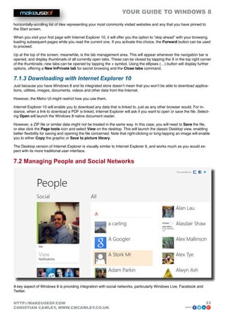 YOUR GUIDE TO WINDOWS 8

horizontally-scrolling list of tiles representing your most commonly visited websites and any that you have pinned to
the Start screen.

When you visit your first page with Internet Explorer 10, it will offer you the option to “skip ahead” with your browsing,
loading subsequent pages while you read the current one. If you activate this choice, the Forward button can be used
to proceed.

Up at the top of the screen, meanwhile, is the tab management area. This will appear whenever the navigation bar is
opened, and display thumbnails of all currently open tabs. These can be closed by tapping the X in the top right corner
of the thumbnails; new tabs can be opened by tapping the + symbol. Using the ellipses (…) button will display further
options, offering a New InPrivate tab for secret browsing and the Close tabs command.

7.1.3 Downloading with Internet Explorer 10
Just because you have Windows 8 and its integrated store doesn’t mean that you won’t be able to download applica-
tions, utilities, images, documents, videos and other data from the Internet.

However, the Metro UI might restrict how you use them.

Internet Explorer 10 will enable you to download any data that is linked to, just as any other browser would. For in-
stance, when a link to download a PDF is linked, Internet Explorer will ask if you want to open or save the file. Select-
ing Open will launch the Windows 8 native document reader.

However, a ZIP file or similar data might not be treated in the same way. In this case, you will need to Save the file,
or else click the Page tools icon and select View on the desktop. This will launch the classic Desktop view, enabling
better flexibility for saving and opening the file concerned. Note that right-clicking or long-tapping an image will enable
you to either Copy the graphic or Save to picture library.

The Desktop version of Internet Explorer is visually similar to Internet Explorer 9, and works much as you would ex-
pect with its more traditional user interface.

7.2 Managing People and Social Networks




A key aspect of Windows 8 is providing integration with social networks, particularly Windows Live, Facebook and
Twitter.


HTTP://MAKEUSEOF.COM                                                                                                    23
CHRISTIAN CAWLEY, WWW.CMCAWLEY.CO.UK                                                                       share:
 