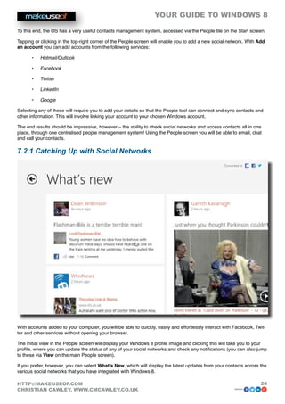 YOUR GUIDE TO WINDOWS 8

To this end, the OS has a very useful contacts management system, accessed via the People tile on the Start screen.

Tapping or clicking in the top-right corner of the People screen will enable you to add a new social network. With Add
an account you can add accounts from the following services:

      •	   Hotmail/Outlook

      •	   Facebook

      •	   Twitter

      •	   LinkedIn

      •	   Google

Selecting any of these will require you to add your details so that the People tool can connect and sync contacts and
other information. This will involve linking your account to your chosen Windows account.

The end results should be impressive, however – the ability to check social networks and access contacts all in one
place, through one centralised people management system! Using the People screen you will be able to email, chat
and call your contacts.

7.2.1 Catching Up with Social Networks




With accounts added to your computer, you will be able to quickly, easily and effortlessly interact with Facebook, Twit-
ter and other services without opening your browser.

The initial view in the People screen will display your Windows 8 profile image and clicking this will take you to your
profile, where you can update the status of any of your social networks and check any notifications (you can also jump
to these via View on the main People screen).

If you prefer, however, you can select What’s New, which will display the latest updates from your contacts across the
various social networks that you have integrated with Windows 8.

HTTP://MAKEUSEOF.COM                                                                                                 24
CHRISTIAN CAWLEY, WWW.CMCAWLEY.CO.UK                                                                     share:
 