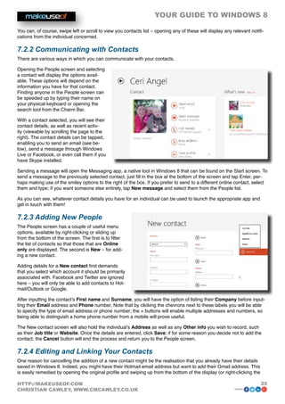 YOUR GUIDE TO WINDOWS 8

You can, of course, swipe left or scroll to view you contacts list – opening any of these will display any relevant notifi-
cations from the individual concerned.

7.2.2 Communicating with Contacts
There are various ways in which you can communicate with your contacts.

Opening the People screen and selecting
a contact will display the options avail-
able. These options will depend on the
information you have for that contact.
Finding anyone in the People screen can
be speeded up by typing their name on
your physical keyboard or opening the
search tool from the Charm Bar.

With a contact selected, you will see their
contact details, as well as recent activ-
ity (viewable by scrolling the page to the
right). The contact details can be tapped,
enabling you to send an email (see be-
low), send a message through Windows
Live or Facebook, or even call them if you
have Skype installed.

Sending a message will open the Messaging app, a native tool in Windows 8 that can be found on the Start screen. To
send a message to the previously selected contact, just fill in the box at the bottom of the screen and tap Enter, per-
haps making use of the smiley options to the right of the box. If you prefer to send to a different online contact, select
them and type; if you want someone else entirely, tap New message and select them from the People list.

As you can see, whatever contact details you have for an individual can be used to launch the appropriate app and
get in touch with them!

7.2.3 Adding New People
The People screen has a couple of useful menu
options, available by right-clicking or sliding up
from the bottom of the screen. The first is to filter
the list of contacts so that those that are Online
only are displayed. The second is New – for add-
ing a new contact.

Adding details for a New contact first demands
that you select which account it should be primarily
associated with. Facebook and Twitter are ignored
here – you will only be able to add contacts to Hot-
mail/Outlook or Google.

After inputting the contact’s First name and Surname, you will have the option of listing their Company before input-
ting their Email address and Phone number. Note that by clicking the chevrons next to these labels you will be able
to specify the type of email address or phone number; the + buttons will enable multiple addresses and numbers, so
being able to distinguish a home phone number from a mobile will prove useful.

The New contact screen will also hold the individual’s Address as well as any Other info you wish to record, such
as their Job title or Website. Once the details are entered, click Save; if for some reason you decide not to add the
contact, the Cancel button will end the process and return you to the People screen.

7.2.4 Editing and Linking Your Contacts
One reason for cancelling the addition of a new contact might be the realisation that you already have their details
saved in Windows 8. Indeed, you might have their Hotmail email address but want to add their Gmail address. This
is easily remedied by opening the original profile and swiping up from the bottom of the display (or right-clicking the

HTTP://MAKEUSEOF.COM                                                                                                      25
CHRISTIAN CAWLEY, WWW.CMCAWLEY.CO.UK                                                                        share:
 
