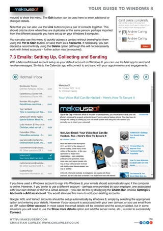 YOUR GUIDE TO WINDOWS 8

mouse) to show the menu. The Edit button can be used here to enter additional or
changed details.

Note that you can also use the Link button to join a pair of contacts together. This
should only be done when they are duplicates of the same person, perhaps imported
from the different accounts you have set up on your Windows 8 computer.

You can also use this menu to quickly access a contact without browsing for them
using the Pin to Start button, or save them as a Favourite. If necessary, you can
discard a record entirely using the Delete option (although this will not necessarily
work with linked accounts – further action may be required).

7.3 Emails: Setting Up, Collecting and Sending
With a Microsoft-based account setup as your default account on Windows 8, you can use the Mail app to send and
receive messages. Similarly, the Calendar app will connect to and sync with your appointments and engagements.




If you have used a Windows account to sign into Windows 8, your emails should automatically sync if the computer
is online. However, if you prefer to use a different account – perhaps one provided by your employer, one associated
with your own domain or ISP or a Gmail account – you can do this by displaying the Charm Bar, choose Settings 
Accounts  Add an account. You would also use this menu to edit your existing accounts.

Google, AOL and Yahoo! accounts should be setup automatically by Windows 8, simply by selecting the appropriate
option and entering your details. However if your account is associated with your own domain, or you use email from
an ISP, select Other account. In most cases the email details will be detected and the account added, but in some
situations you will need to use the Show more details option and add the server name, etc., in order to successfully
Connect.

HTTP://MAKEUSEOF.COM                                                                                              26
CHRISTIAN CAWLEY, WWW.CMCAWLEY.CO.UK                                                                  share:
 