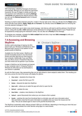 YOUR GUIDE TO WINDOWS 8

With email setup, collecting messages should occur
automatically, although you can adjust the mail-check-
ing period, the use of images in emails and the use
of a signature and notifications by opening Settings
 Accounts and selecting the relevant account. Also,
you can use the Remove account button to discard
the account.

Sending an email is easily achieved using the + button in the top right corner. Here you will also find the Reply button,
which will offer three options: Reply, Reply all and Forward. You will also notice the Delete button for removing the
currently selected message to Trash.

Whichever method you use to start a new email message, note that you will need to add the address in the left-hand
column, along with any CC or BCC addresses (email addresses for contacts already present in your People list can
be bypassed by simply typing the individual’s name). You can also set a Priority for the message.

To compose your message, complete the Add a subject field and click or tap near Add a message to write your
email. When you’re done, tap Send!

7.4 Accessing and Browsing
SkyDrive
Another useful advantage of signing into Win-
dows 8 with your Windows Live/Hotmail (or other
Microsoft login) account is the addition of inte-
grated access to SkyDrive.

Available from the Start screen, SkyDrive will
provide browsable access to any documents,
photos and other files that you have saved to
your computer. Additionally, if you use Office
365, any Word, Excel or PowerPoint files that
you have saved can be opened in your browser.

Images in SkyDrive can be browsed and opened
on your computer (see 5.1 Enjoying Photos in
Windows 8) while data can be downloaded to
your device or uploaded.

As with the Start screen, tiles representing files can be right-clicked or down-swiped to select them. The resulting con-
text menu across the foot of the screen will display the options:

      •	   Clear select – deselects the chosen tile.

      •	   Download – saves the file to your PC.

      •	   Delete – discards the data from SkyDrive.

      •	   Open with – allows you to select the app with which to open the file.

      •	   Refresh – updates the view.

      •	   New folder – creates a new directory in the SkyDrive.

      •	   Upload – opens Documents from where you can choose a file to upload..

      •	   Details – switches the view from thumbnail tiles to a list-style view with more information about
           files and folders (note that the same information is available when you hover the mouse over the
           tiles). This can be clicked again to return to the grid-like thumbnail view.

The SkyDrive is extremely useful, offering at least 5 GB (up to 25 GB free, depending on how long you have had your
account) and can be accessed from other devices using apps or a web browser.

HTTP://MAKEUSEOF.COM                                                                                                  27
CHRISTIAN CAWLEY, WWW.CMCAWLEY.CO.UK                                                                     share:
 