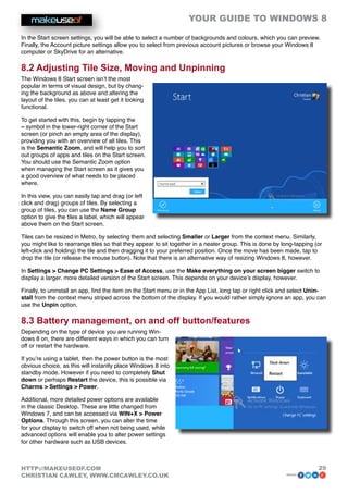 YOUR GUIDE TO WINDOWS 8

In the Start screen settings, you will be able to select a number of backgrounds and colours, which you can preview.
Finally, the Account picture settings allow you to select from previous account pictures or browse your Windows 8
computer or SkyDrive for an alternative.

8.2 Adjusting Tile Size, Moving and Unpinning
The Windows 8 Start screen isn’t the most
popular in terms of visual design, but by chang-
ing the background as above and altering the
layout of the tiles, you can at least get it looking
functional.

To get started with this, begin by tapping the
– symbol in the lower-right corner of the Start
screen (or pinch an empty area of the display),
providing you with an overview of all tiles. This
is the Semantic Zoom, and will help you to sort
out groups of apps and tiles on the Start screen.
You should use the Semantic Zoom option
when managing the Start screen as it gives you
a good overview of what needs to be placed
where.

In this view, you can easily tap and drag (or left
click and drag) groups of tiles. By selecting a
group of tiles, you can use the Name Group
option to give the tiles a label, which will appear
above them on the Start screen.

Tiles can be resized in Metro, by selecting them and selecting Smaller or Larger from the context menu. Similarly,
you might like to rearrange tiles so that they appear to sit together in a neater group. This is done by long-tapping (or
left-click and holding) the tile and then dragging it to your preferred position. Once the move has been made, tap to
drop the tile (or release the mouse button). Note that there is an alternative way of resizing Windows 8, however.

In Settings  Change PC Settings  Ease of Access, use the Make everything on your screen bigger switch to
display a larger, more detailed version of the Start screen. This depends on your device’s display, however.

Finally, to uninstall an app, find the item on the Start menu or in the App List, long tap or right click and select Unin-
stall from the context menu striped across the bottom of the display. If you would rather simply ignore an app, you can
use the Unpin option.

8.3 Battery management, on and off button/features
Depending on the type of device you are running Win-
dows 8 on, there are different ways in which you can turn
off or restart the hardware.

If you’re using a tablet, then the power button is the most
obvious choice, as this will instantly place Windows 8 into
standby mode. However if you need to completely Shut
down or perhaps Restart the device, this is possible via
Charms  Settings  Power.

Additional, more detailed power options are available
in the classic Desktop. These are little changed from
Windows 7, and can be accessed via WIN+X  Power
Options. Through this screen, you can alter the time
for your display to switch off when not being used, while
advanced options will enable you to alter power settings
for other hardware such as USB devices.



HTTP://MAKEUSEOF.COM                                                                                                   29
CHRISTIAN CAWLEY, WWW.CMCAWLEY.CO.UK                                                                      share:
 