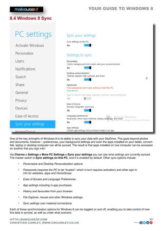YOUR GUIDE TO WINDOWS 8

8.4 Windows 8 Sync




One of the key strengths of Windows 8 is its ability to sync your data with your SkyDrive. This goes beyond photos
and documents, however – preferences, your background settings and even the apps installed on your tablet, convert-
ible, laptop or desktop computer can all be synced. The result is that apps installed on one computer can be accessed
on another that you sign into!

Via Charms  Settings  More PC Settings  Sync your settings you can see what settings are currently synced.
The master switch is Sync settings on this PC, and it is enabled by default. Other sync options include:

      •	   Personalize and Desktop Personalization options.

      •	   Passwords (requires the PC to be “trusted”, which in turn requires activation) and other sign-in
           info for websites, apps and HomeGroup.

      •	   Ease of Access and Language Preferences.

      •	   App settings including in-app purchases.

      •	   History and favourites from your browser.

      •	   File Explorer, mouse and other Windows settings.

      •	   Sync settings over metered connections.

Each of these synchronization options for Windows 8 can be toggled on and off, enabling you to take control of how
this data is synced, as well as under what scenario.

HTTP://MAKEUSEOF.COM                                                                                             30
CHRISTIAN CAWLEY, WWW.CMCAWLEY.CO.UK                                                                    share:
 