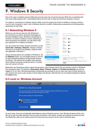 YOUR GUIDE TO WINDOWS 8

9. Windows 8 Security
One of the major complaints aimed at Microsoft over the years has concerned security. While this is something that
they have made progress with, it nevertheless falls to the end user to make sure that their computer is secure.

For instance, connecting to a wireless network safely is just one aspect; the choice of whether to choose a local ac-
count for your computer or sign in with a Windows account is another. Setting secure passwords and utilizing picture
passwords can also help.

9.1 Networking Windows 8
Before you can do any real work with Windows 8,
you will need to be online. During the final stages of
the post-installation setup, Windows 8 will attempt to
connect to a network, wireless or wired, depending on
what connections are detected. You will need to add
your password for a wireless connection.

You can confirm the chosen network connection via the
Charm Bar  Settings  Network; changes, however,
will need to be made via the Desktop, using the meth-
ods applicable in Windows 7.

Various sharing options are available in Windows 8. Via
the Network screen, you can toggle sharing on and off
by right-clicking/long tapping the appropriate network
connection. Two options are available, each appropri-
ate for different scenarios (using the device in a public
area and using it at home).

Meanwhile, the HomeGroup option makes sharing within a local network easier than any previous version of Windows
has managed to date. The sharing of Documents, Music, Pictures, Videos and Printers and devices can each be
toggled on or off, with a Windows-generated membership key provided for you to share with users of other devices on
your network who want to gain access to these folders and devices. Note that this can be instantly disabled by clicking
the Leave button.

9.2 Local vs. Windows Account




As we’ve seen, there are considerable advantages to using a Windows account. Your Windows 8 device will be virtu-
ally set up with very little interaction from you upon first launch, with emails, contacts and calendar all ready and wait-
ing. Meanwhile, data can be easily saved to the cloud and your account can be used to download apps.



HTTP://MAKEUSEOF.COM                                                                                                     31
CHRISTIAN CAWLEY, WWW.CMCAWLEY.CO.UK                                                                        share:
 