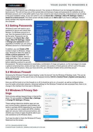 YOUR GUIDE TO WINDOWS 8

However, you don’t have to use a Windows account. Your access to Windows 8 can be managed by setting up a
local account. This will not have any of the synced data and backups of apps and passwords for websites as with a
Windows account, but it is the better option if you have concerns over cloud computing. A local account can be setup
in the post-installation setup, of you can switch to one via Charm Bar  Settings  More PC Settings  Users 
Switch to a local account. The Users screen will also enable you to Add a user if you have a colleague, friend or
family member who requires access to
the computer.

9.3 Setting Passwords
Windows 8 users will need to use a
password to secure and unlock their
devices. If a Windows account is in
use, then the password will of course
be the same. Passwords can be
changed in the Charm Bar  Set-
tings  More PC Settings  Users
 Change your password screen,
regardless of whether you are using a
Windows account or a local account.

In addition, you can Create a PIN
number to login to Windows. Intrigu-
ingly, Windows 8 offers the ability to
Create a picture password. This
option is really for tablets, and it is a
really great idea. First, you need to
confirm your current text password,
before selecting a picture to use with
the password. The picture password is essentially a combination of image and gesture, so the next stage is to create
a gesture comprising lines, circles and taps. Size, direction and position of these gestures will form part of the pass-
word, along with the picture. Once you have done this, your Windows 8 tablet will be extremely secure!

9.4 Windows Firewall
Accessing the Windows Firewall means heading “under the bonnet” into the Windows 8 Desktop mode. This can be
easily reached either via the search tool or the keyboard shortcut Ctrl+X  Control Panel  System and security 
Windows Firewall.

Here you will find tools to turn the firewall on or off (it should be set to on, of course!), as well as configure behav-
iours for public and private networks. Advanced settings for the Windows Firewall are also accessed here; there is no
change in the interface from that seen in Windows 7.

9.5 Windows 8 Privacy Set-
tings
Some privacy settings (beyond those in Internet Ex-
plorer 10) are available via Charm Bar  Settings
 Change PC Settings  Privacy.

These settings determine whether apps can use
your current location (detected using wireless net-
works or perhaps 3G/4G depending on your device
– you might even use a tablet with GPS), whether
apps can use your name and account picture, and
whether your choice of apps should be able to pro-
vide assistance to the Windows Store.

You’ll also be able to check the Windows 8 Privacy
Statement via this screen.


HTTP://MAKEUSEOF.COM                                                                                                   32
CHRISTIAN CAWLEY, WWW.CMCAWLEY.CO.UK                                                                      share:
 