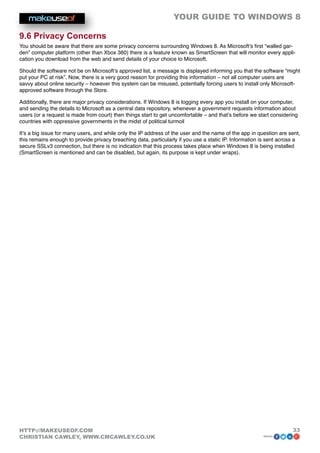 YOUR GUIDE TO WINDOWS 8

9.6 Privacy Concerns
You should be aware that there are some privacy concerns surrounding Windows 8. As Microsoft’s first “walled gar-
den” computer platform (other than Xbox 360) there is a feature known as SmartScreen that will monitor every appli-
cation you download from the web and send details of your choice to Microsoft.

Should the software not be on Microsoft’s approved list, a message is displayed informing you that the software “might
put your PC at risk”. Now, there is a very good reason for providing this information – not all computer users are
savvy about online security – however this system can be misused, potentially forcing users to install only Microsoft-
approved software through the Store.

Additionally, there are major privacy considerations. If Windows 8 is logging every app you install on your computer,
and sending the details to Microsoft as a central data repository, whenever a government requests information about
users (or a request is made from court) then things start to get uncomfortable – and that’s before we start considering
countries with oppressive governments in the midst of political turmoil

It’s a big issue for many users, and while only the IP address of the user and the name of the app in question are sent,
this remains enough to provide privacy breaching data, particularly if you use a static IP. Information is sent across a
secure SSLv3 connection, but there is no indication that this process takes place when Windows 8 is being installed
(SmartScreen is mentioned and can be disabled, but again, its purpose is kept under wraps).




HTTP://MAKEUSEOF.COM                                                                                                33
CHRISTIAN CAWLEY, WWW.CMCAWLEY.CO.UK                                                                    share:
 
