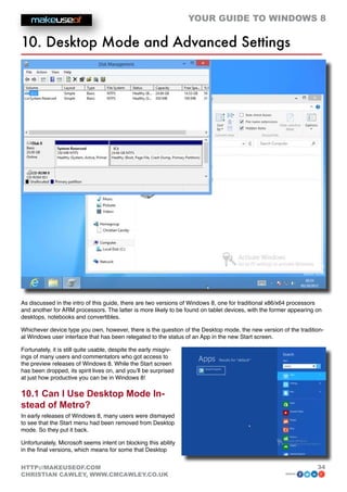 YOUR GUIDE TO WINDOWS 8

10. Desktop Mode and Advanced Settings




As discussed in the intro of this guide, there are two versions of Windows 8, one for traditional x86/x64 processors
and another for ARM processors. The latter is more likely to be found on tablet devices, with the former appearing on
desktops, notebooks and convertibles.

Whichever device type you own, however, there is the question of the Desktop mode, the new version of the tradition-
al Windows user interface that has been relegated to the status of an App in the new Start screen.

Fortunately, it is still quite usable, despite the early misgiv-
ings of many users and commentators who got access to
the preview releases of Windows 8. While the Start screen
has been dropped, its spirit lives on, and you’ll be surprised
at just how productive you can be in Windows 8!

10.1 Can I Use Desktop Mode In-
stead of Metro?
In early releases of Windows 8, many users were dismayed
to see that the Start menu had been removed from Desktop
mode. So they put it back.

Unfortunately, Microsoft seems intent on blocking this ability
in the final versions, which means for some that Desktop


HTTP://MAKEUSEOF.COM                                                                                               34
CHRISTIAN CAWLEY, WWW.CMCAWLEY.CO.UK                                                                  share:
 