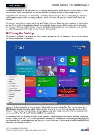 YOUR GUIDE TO WINDOWS 8

mode loses its potency, as the Start menu has long been a popular tool for finding and launching applications. While
the Windows 8 search feature can be successfully launched from Desktop mode, it doesn’t look quite right.

One problem with preferring to use the Desktop – something that can easily be done by setting it as your first tile in
Metro and tapping Enter when your computer boots – is that some apps will open files in Metro rather than in the
Desktop.

The best way around this is to open search and type “default programs”. Select the option displayed on the left pane,
and use this to control what applications launch when particular files are opened. Like the vast majority of the tools
and functions in Desktop mode, this feature has not changed since Windows 7, but it can be used to push Metro to
one side while you get on with the job of using Windows 8 productively.

10.2 Using the Desktop
If you’ve setup the Desktop tile as your first option in Metro, you will find that it is very easy to launch into this alterna-
tive, feature-packed view of Windows 8.




It would be thrilling to describe all of the changes in Windows 8, but save the loss of the Start menu in favour of the
WIN+X key combination (available in both modes), and the removal of some of the more elaborate elements of the
Windows 7 user interface, the real changes are taking place deep in the background, with enhancements to security
and speed, nothing that will usually be accessed by the average user.

Documents and files can be easily accessed via the Windows Explorer shortcut on the taskbar, while the system tray
remains in place on the right. The Control Panel, Device Manager and Task Manager can all be opened with little effort
from this single Start menu replacement, and if you’re in a rush to get back to Metro mode, WIN+TAB or ALT+TAB will
display the currently open windows.


HTTP://MAKEUSEOF.COM                                                                                                        35
CHRISTIAN CAWLEY, WWW.CMCAWLEY.CO.UK                                                                           share:
 