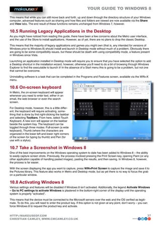 YOUR GUIDE TO WINDOWS 8

This means that while you can still move back and forth, up and down through the directory structure of your Windows
computer, advanced features such as sharing and how files and folders are viewed are now available via the Share
and View tabs. The end result of these functions remains unchanged from Windows 7, however.

10.5 Running Legacy Applications in the Desktop
As you might have noticed from reading this guide, there have been a few concerns about the Metro user interface,
and the use of the Store to install applications. However, as of yet, there are no plans to drop the classic Desktop.

This means that the majority of legacy applications and games you might own (that is, any intended for versions of
Windows prior to Windows 8) should install and launch in Desktop mode without much of a problem. Obviously there
are going to be some compatibility issues, but these should be death with using compatibility mode, a feature present
in Windows since Vista.

Launching an application installed in Desktop mode will require you to ensure that you have selected the option to add
a Desktop shortcut in the installation wizard, however, otherwise you’ll need to do a bit of browsing through Windows
Explorer to find the executable to launch it! In the absence of a Start menu this is going to be a problem, but not one
that cannot be overcome.

Uninstalling software is a task that can be completed in the Programs and Features screen, available via the WIN+X
menu.

10.6 On-screen keyboard
In Metro, the on-screen keyboard will appear
whenever you need to enter text, either in an
email, the web browser or even the search
screen.

For Desktop mode, however, this is a little differ-
ent; the keyboard will require activating, some-
thing that is done by first right-clicking the taskbar
and selecting Toolbars. From here, select Touch
Keyboard. A new icon will appear on the taskbar
beside the system tray. The keyboard can be
toggled through three modes: Full-screen (a wide
keyboard), Thumb (where the characters are
organized in the lower left and lower right corners
of the screen for typing by thumb) and Pen (for
use with a stylus).

10.7 Take a Screenshot in Windows 8
One of the best improvements on the Windows operating system to date has been added to Windows 8 – the ability
to easily capture screen shots. Previously, the process involved pressing the Print Screen key, opening Paint (or any
other application capable of handling pasted images), pasting the results, and then saving. In Windows 8, however,
the process is far easier.

With the screen displaying the app you want to capture, press WIN+Print Screen to capture the image and save it to
the Pictures library. This feature also works in Metro and Desktop mode, but as yet there is no way to focus the grab
on a particular window.

10.8 Activating Windows 8
Various settings and features will be disabled if Windows 8 isn’t activated. Additionally, the legend Activate Windows
– Go to PC settings to activate Windows is plastered in the bottom-right corner of the display until the operating
system is properly “activated”.

This means that the device must be connected to the Microsoft servers over the web and the OS verified as legiti-
mate. To do this, you will need to enter the product key. If this option is not given at any point, don’t worry – you can
force Windows 8 to request the product key and activate.


HTTP://MAKEUSEOF.COM                                                                                                    37
CHRISTIAN CAWLEY, WWW.CMCAWLEY.CO.UK                                                                       share:
 