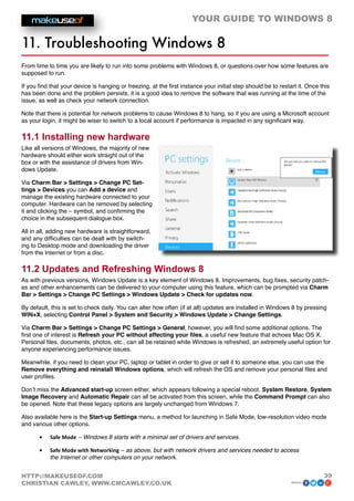 YOUR GUIDE TO WINDOWS 8

11. Troubleshooting Windows 8
From time to time you are likely to run into some problems with Windows 8, or questions over how some features are
supposed to run.

If you find that your device is hanging or freezing, at the first instance your initial step should be to restart it. Once this
has been done and the problem persists, it is a good idea to remove the software that was running at the time of the
issue, as well as check your network connection.

Note that there is potential for network problems to cause Windows 8 to hang, so if you are using a Microsoft account
as your login, it might be wiser to switch to a local account if performance is impacted in any significant way.

11.1 Installing new hardware
Like all versions of Windows, the majority of new
hardware should either work straight out of the
box or with the assistance of drivers from Win-
dows Update.

Via Charm Bar  Settings  Change PC Set-
tings  Devices you can Add a device and
manage the existing hardware connected to your
computer. Hardware can be removed by selecting
it and clicking the – symbol, and confirming the
choice in the subsequent dialogue box.

All in all, adding new hardware is straightforward,
and any difficulties can be dealt with by switch-
ing to Desktop mode and downloading the driver
from the Internet or from a disc.

11.2 Updates and Refreshing Windows 8
As with previous versions, Windows Update is a key element of Windows 8. Improvements, bug fixes, security patch-
es and other enhancements can be delivered to your computer using this feature, which can be prompted via Charm
Bar  Settings  Change PC Settings  Windows Update  Check for updates now.

By default, this is set to check daily. You can alter how often (if at all) updates are installed in Windows 8 by pressing
WIN+X, selecting Control Panel  System and Security  Windows Update  Change Settings.

Via Charm Bar  Settings  Change PC Settings  General, however, you will find some additional options. The
first one of interest is Refresh your PC without affecting your files, a useful new feature that echoes Mac OS X.
Personal files, documents, photos, etc., can all be retained while Windows is refreshed, an extremely useful option for
anyone experiencing performance issues.

Meanwhile, if you need to clean your PC, laptop or tablet in order to give or sell it to someone else, you can use the
Remove everything and reinstall Windows options, which will refresh the OS and remove your personal files and
user profiles.

Don’t miss the Advanced start-up screen either, which appears following a special reboot. System Restore, System
Image Recovery and Automatic Repair can all be activated from this screen, while the Command Prompt can also
be opened. Note that these legacy options are largely unchanged from Windows 7.

Also available here is the Start-up Settings menu, a method for launching in Safe Mode, low-resolution video mode
and various other options.

       •	   Safe Mode – Windows 8 starts with a minimal set of drivers and services.

       •	   Safe Mode with Networking – as above, but with network drivers and services needed to access
            the Internet or other computers on your network.


HTTP://MAKEUSEOF.COM                                                                                                        39
CHRISTIAN CAWLEY, WWW.CMCAWLEY.CO.UK                                                                           share:
 