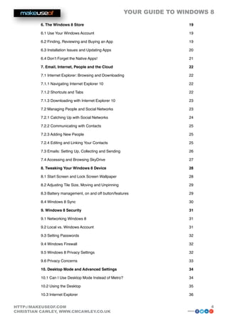 YOUR GUIDE TO WINDOWS 8

          6. The Windows 8 Store                                                19

          6.1 Use Your Windows Account                                          19

          6.2 Finding, Reviewing and Buying an App                              19

          6.3 Installation Issues and Updating Apps                             20

          6.4 Don’t Forget the Native Apps!                                     21

          7. Email, Internet, People and the Cloud                              22

          7.1 Internet Explorer: Browsing and Downloading                       22

          7.1.1 Navigating Internet Explorer 10                                 22

          7.1.2 Shortcuts and Tabs                                              22

          7.1.3 Downloading with Internet Explorer 10                           23

          7.2 Managing People and Social Networks                               23

          7.2.1 Catching Up with Social Networks                                24

          7.2.2 Communicating with Contacts                                     25

          7.2.3 Adding New People                                               25

          7.2.4 Editing and Linking Your Contacts                               25

          7.3 Emails: Setting Up, Collecting and Sending                        26

          7.4 Accessing and Browsing SkyDrive                                   27

          8. Tweaking Your Windows 8 Device                                     28

          8.1 Start Screen and Lock Screen Wallpaper                            28

          8.2 Adjusting Tile Size, Moving and Unpinning                         29

          8.3 Battery management, on and off button/features                    29

          8.4 Windows 8 Sync                                                    30

          9. Windows 8 Security                                                 31

          9.1 Networking Windows 8                                              31

          9.2 Local vs. Windows Account                                         31

          9.3 Setting Passwords                                                 32

          9.4 Windows Firewall                                                  32

          9.5 Windows 8 Privacy Settings                                        32

          9.6 Privacy Concerns                                                  33

          10. Desktop Mode and Advanced Settings                                34

          10.1 Can I Use Desktop Mode Instead of Metro?                         34

          10.2 Using the Desktop                                                35

          10.3 Internet Explorer                                                36


HTTP://MAKEUSEOF.COM                                                                     4
CHRISTIAN CAWLEY, WWW.CMCAWLEY.CO.UK                                            share:
 