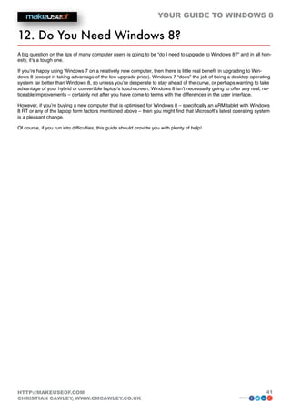 YOUR GUIDE TO WINDOWS 8

12. Do You Need Windows 8?
A big question on the lips of many computer users is going to be “do I need to upgrade to Windows 8?” and in all hon-
esty, it’s a tough one.

If you’re happy using Windows 7 on a relatively new computer, then there is little real benefit in upgrading to Win-
dows 8 (except in taking advantage of the low upgrade price). Windows 7 “does” the job of being a desktop operating
system far better than Windows 8, so unless you’re desperate to stay ahead of the curve, or perhaps wanting to take
advantage of your hybrid or convertible laptop’s touchscreen, Windows 8 isn’t necessarily going to offer any real, no-
ticeable improvements – certainly not after you have come to terms with the differences in the user interface.

However, if you’re buying a new computer that is optimised for Windows 8 – specifically an ARM tablet with Windows
8 RT or any of the laptop form factors mentioned above – then you might find that Microsoft’s latest operating system
is a pleasant change.

Of course, if you run into difficulties, this guide should provide you with plenty of help!




HTTP://MAKEUSEOF.COM                                                                                                41
CHRISTIAN CAWLEY, WWW.CMCAWLEY.CO.UK                                                                   share:
 