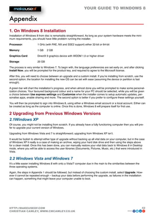 YOUR GUIDE TO WINDOWS 8

Appendix
1. On Windows 8 Installation
Installation of Windows 8 from disc is remarkably straightforward. As long as your system hardware meets the mini-
mum requirements, you should have little problem running the installer.

Processor: 		            1 GHz (with PAE, NX and SSE2 support) either 32-bit or 64-bit

Memory:		                1 GB 	 2 GB

Graphics Card: 	         DirectX 9 graphics device with WDDM 1.0 or higher driver

Storage: 		              20 GB

The process is very similar to Windows 7. To begin with, the language preferences are set early on, and after clicking
Install Now, you will be prompted for the product key, and required to agree to the Microsoft license.

After this, you will need to choose between an upgrade and a custom install. If you’re installing from scratch, use the
second option; the location for installing the new OS can be set with ease (assuming the device or partition is fast
enough).

A green bar will chart the installation’s progress, and when almost done you will be prompted to make some personal-
ization choices. Your favoured background colour and a name for your PC should be selected, while you will be given
a choice between Use express settings and Customize when the installer comes to setup automatic updates, per-
sonalise apps, enable sharing and more. The second option is better if you prefer to configure these settings yourself.

You will then be prompted to sign into Windows 8, using either a Windows email account or a local account. Either can
be created as long as the computer is online. Once this is done, Windows 8 will prepare itself for first use.

2 Upgrading from Previous Windows Versions
2.1Windows XP
Of course, you might not be installing from scratch. If you already have a fully functioning computer then you will pre-
fer to upgrade your current version of Windows.

Upgrading from Windows Vista and 7 is straightforward; upgrading from Windows XP isn’t.

It would be foolish to attempt either type of upgrade without backing up all vital data on your computer, but in the case
of Windows XP it really is a case of making an archive, wiping your hard disk drive and then using the steps above
for a clean install. Once this has been done, you can manually restore your vital data back to Windows 8 in Desktop
mode, where you will be able to access the user libraries (Documents, Pictures, Music, etc.) that were introduced in
Vista.

2.2 Windows Vista and Windows 7
It’s a little easier installing Windows 8 with onto a Vista/7 computer due in the main to the similarities between the
three operating systems.

Again, the steps in Appendix 1 should be followed, but instead of choosing the custom install, select Upgrade. How-
ever it cannot be repeated enough – backup your data before performing the upgrade, as failures in the installation
can happen, something that might leave your computer unable to boot.




HTTP://MAKEUSEOF.COM                                                                                                     42
CHRISTIAN CAWLEY, WWW.CMCAWLEY.CO.UK                                                                       share:
 