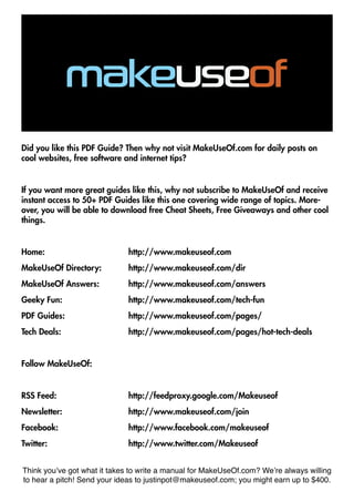 Did you like this PDF Guide? Then why not visit MakeUseOf.com for daily posts on
cool websites, free software and internet tips?


If you want more great guides like this, why not subscribe to MakeUseOf and receive
instant access to 50+ PDF Guides like this one covering wide range of topics. More-
over, you will be able to download free Cheat Sheets, Free Giveaways and other cool
things.


Home: 				http://www.makeuseof.com
MakeUseOf Directory: 		       http://www.makeuseof.com/dir
MakeUseOf Answers:		          http://www.makeuseof.com/answers
Geeky Fun: 			                http://www.makeuseof.com/tech-fun
PDF Guides: 			               http://www.makeuseof.com/pages/
Tech Deals: 				http://www.makeuseof.com/pages/hot-tech-deals


Follow MakeUseOf:


RSS Feed:				http://feedproxy.google.com/Makeuseof
Newsletter:				http://www.makeuseof.com/join
Facebook:				http://www.facebook.com/makeuseof
Twitter:				http://www.twitter.com/Makeuseof


Think you’ve got what it takes to write a manual for MakeUseOf.com? We’re always willing
to hear a pitch! Send your ideas to justinpot@makeuseof.com; you might earn up to $400.
 