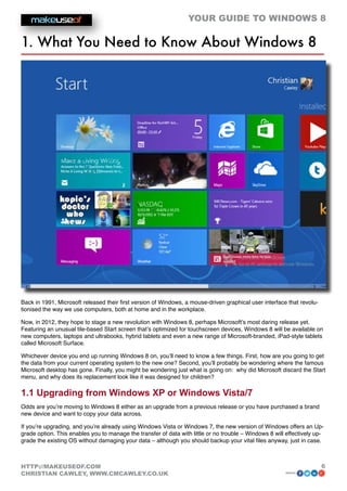 YOUR GUIDE TO WINDOWS 8

1. What You Need to Know About Windows 8




Back in 1991, Microsoft released their first version of Windows, a mouse-driven graphical user interface that revolu-
tionised the way we use computers, both at home and in the workplace.

Now, in 2012, they hope to stage a new revolution with Windows 8, perhaps Microsoft’s most daring release yet.
Featuring an unusual tile-based Start screen that’s optimized for touchscreen devices, Windows 8 will be available on
new computers, laptops and ultrabooks, hybrid tablets and even a new range of Microsoft-branded, iPad-style tablets
called Microsoft Surface.

Whichever device you end up running Windows 8 on, you’ll need to know a few things. First, how are you going to get
the data from your current operating system to the new one? Second, you’ll probably be wondering where the famous
Microsoft desktop has gone. Finally, you might be wondering just what is going on: why did Microsoft discard the Start
menu, and why does its replacement look like it was designed for children?

1.1 Upgrading from Windows XP or Windows Vista/7
Odds are you’re moving to Windows 8 either as an upgrade from a previous release or you have purchased a brand
new device and want to copy your data across.

If you’re upgrading, and you’re already using Windows Vista or Windows 7, the new version of Windows offers an Up-
grade option. This enables you to manage the transfer of data with little or no trouble – Windows 8 will effectively up-
grade the existing OS without damaging your data – although you should backup your vital files anyway, just in case.



HTTP://MAKEUSEOF.COM                                                                                                    6
CHRISTIAN CAWLEY, WWW.CMCAWLEY.CO.UK                                                                    share:
 