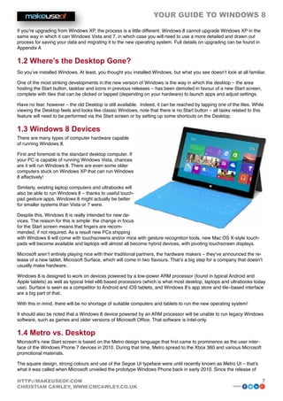 YOUR GUIDE TO WINDOWS 8

If you’re upgrading from Windows XP, the process is a little different. Windows 8 cannot upgrade Windows XP in the
same way in which it can Windows Vista and 7, in which case you will need to use a more detailed and drawn out
process for saving your data and migrating it to the new operating system. Full details on upgrading can be found in
Appendix A

1.2 Where’s the Desktop Gone?
So you’ve installed Windows. At least, you thought you installed Windows, but what you see doesn’t look at all familiar.

One of the most striking developments in the new version of Windows is the way in which the desktop – the area
hosting the Start button, taskbar and icons in previous releases – has been demoted in favour of a new Start screen,
complete with tiles that can be clicked or tapped (depending on your hardware) to launch apps and adjust settings.

Have no fear, however – the old Desktop is still available. Indeed, it can be reached by tapping one of the tiles. While
viewing the Desktop feels and looks like classic Windows, note that there is no Start button – all tasks related to this
feature will need to be performed via the Start screen or by setting up some shortcuts on the Desktop.

1.3 Windows 8 Devices
There are many types of computer hardware capable
of running Windows 8.

First and foremost is the standard desktop computer. If
your PC is capable of running Windows Vista, chances
are it will run Windows 8. There are even some older
computers stuck on Windows XP that can run Windows
8 effectively!

Similarly, existing laptop computers and ultrabooks will
also be able to run Windows 8 – thanks to useful touch-
pad gesture apps, Windows 8 might actually be better
for smaller systems than Vista or 7 were.

Despite this, Windows 8 is really intended for new de-
vices. The reason for this is simple: the change in focus
for the Start screen means that fingers are recom-
mended, if not required. As a result new PCs shipping
with Windows 8 will come with touchscreens and/or mice with gesture recognition tools, new Mac OS X-style touch-
pads will become available and laptops will almost all become hybrid devices, with pivoting touchscreen displays.

Microsoft aren’t entirely playing nice with their traditional partners, the hardware makers – they’ve announced the re-
lease of a new tablet, Microsoft Surface, which will come in two flavours. That’s a big step for a company that doesn’t
usually make hardware.

Windows 8 is designed to work on devices powered by a low-power ARM processor (found in typical Android and
Apple tablets) as well as typical Intel x86 based processors (which is what most desktop, laptops and ultrabooks today
use). Surface is seen as a competitor to Android and iOS tablets, and Windows 8’s app store and tile–based interface
are a big part of that.

With this in mind, there will be no shortage of suitable computers and tablets to run the new operating system!

It should also be noted that a Windows 8 device powered by an ARM processor will be unable to run legacy Windows
software, such as games and older versions of Microsoft Office. That software is Intel-only.

1.4 Metro vs. Desktop
Microsoft’s new Start screen is based on the Metro design language that first came to prominence as the user inter-
face of the Windows Phone 7 devices in 2010. During that time, Metro spread to the Xbox 360 and various Microsoft
promotional materials.

The square design, strong colours and use of the Segoe UI typeface were until recently known as Metro UI – that’s
what it was called when Microsoft unveiled the prototype Windows Phone back in early 2010. Since the release of

HTTP://MAKEUSEOF.COM                                                                                                   7
CHRISTIAN CAWLEY, WWW.CMCAWLEY.CO.UK                                                                     share:
 