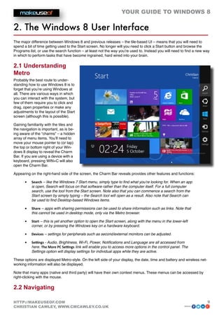 YOUR GUIDE TO WINDOWS 8

2. The Windows 8 User Interface
The major difference between Windows 8 and previous releases – the tile-based UI – means that you will need to
spend a bit of time getting used to the Start screen. No longer will you need to click a Start button and browse the
Programs list, or use the search function – at least not the way you’re used to. Instead you will need to find a new way
in which to perform tasks that have become ingrained, hard wired into your brain.

2.1 Understanding
Metro
Probably the best route to under-
standing how to use Windows 8 is to
forget that you’re using Windows at
all. There are various ways in which
you can interact with the system, but
few of them require you to click and
drag, open properties or make any
adjustments to the layout of the Start
screen (although this is possible).

Gaining familiarity with the tiles and
the navigation is important, as is be-
ing aware of the “charms” – a hidden
array of menu items. You’ll need to
move your mouse pointer to (or tap)
the top or bottom right of your Win-
dows 8 display to reveal the Charm
Bar. If you are using a device with a
keyboard, pressing WIN+C will also
open the Charm Bar.

Appearing on the right-hand side of the screen, the Charm Bar reveals provides other features and functions:

       •	   Search – like the Windows 7 Start menu, simply type to find what you’re looking for. When an app
            is open, Search will focus on that software rather than the computer itself. For a full computer
            search, use the tool from the Start screen. Note also that you can commence a search from the
            Start screen by simply typing – the Search tool will open as a result. Also note that Search can
            be used to find Desktop-based Windows items.

       •	   Share – apps with sharing permissions can be used to share information such as links. Note that
            this cannot be used in desktop mode, only via the Metro browser.

       •	   Start – this is yet another option to open the Start screen, along with the menu in the lower-left
            corner, or by pressing the Windows key on a hardware keyboard.

       •	   Devices – settings for peripherals such as second/external monitors can be adjusted.

       •	   Settings - Audio, Brightness, Wi-Fi, Power, Notifications and Language are all accessed from
            here. The More PC Settings link will enable you to access more options in the control panel. The
            Settings option will display settings for individual apps while they are active.

These options are displayed Metro-style. On the left side of your display, the date, time and battery and wireless net-
working information will also be displayed.

Note that many apps (native and third party) will have their own context menus. These menus can be accessed by
right-clicking with the mouse.

2.2 Navigating

HTTP://MAKEUSEOF.COM                                                                                                      9
CHRISTIAN CAWLEY, WWW.CMCAWLEY.CO.UK                                                                       share:
 