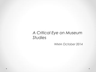 A Critical Eye on Museum 
Studies 
WMA October 2014 
 