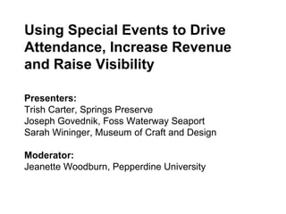 Using Special Events to Drive 
Attendance, Increase Revenue 
and Raise Visibility 
Presenters: 
Trish Carter, Springs Preserve 
Joseph Govednik, Foss Waterway Seaport 
Sarah Wininger, Museum of Craft and Design 
Moderator: 
Jeanette Woodburn, Pepperdine University 
 