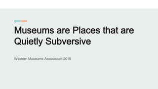 Museums are Places that are
Quietly Subversive
Western Museums Association 2019
 