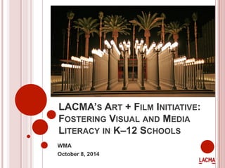 LACMA’S ART + FILM INITIATIVE: 
FOSTERING VISUAL AND MEDIA 
LITERACY IN K–12 SCHOOLS 
WMA 
October 8, 2014 
 