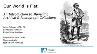 Our World is Flat
An Introduction to Managing
Archival & Photograph Collections
Layce Johnson, MA, CA
Collections Archivist
Idaho State Archives
Danielle Grundel, MLIS
Photo Archivist
Idaho State Archives
James Beckwourth, 76-2-86, Idaho State Archives
 