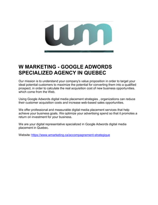W MARKETING - GOOGLE ADWORDS
SPECIALIZED AGENCY IN QUEBEC
Our mission is to understand your company's value proposition in order to target your
ideal potential customers to maximize the potential for converting them into a qualified
prospect, in order to calculate the real acquisition cost of new business opportunities.
which come from the Web.
Using Google Adwords digital media placement strategies , organizations can reduce
their customer acquisition costs and increase web-based sales opportunities.
We offer professional and measurable digital media placement services that help
achieve your business goals. We optimize your advertising spend so that it promotes a
return on investment for your business.
We are your digital representative specialized in Google Adwords digital media
placement in Quebec.
Website: https://www.wmarketing.ca/accompagnement-strategique
 