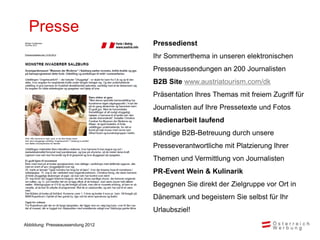 Presse
                                   Pressedienst
                                   Ihr Sommerthema in unseren elektronischen
                                   Presseaussendungen an 200 Journalisten
                                   B2B Site www.austriatourism.com/dk
                                   Präsentation Ihres Themas mit freiem Zugriff für
                                   Journalisten auf Ihre Pressetexte und Fotos
                                   Medienarbeit laufend
                                   ständige B2B-Betreuung durch unsere
                                   Presseverantwortliche mit Platzierung Ihrer
                                   Themen und Vermittlung von Journalisten
                                   PR-Event Wein & Kulinarik
                                   Begegnen Sie direkt der Zielgruppe vor Ort in
                                   Dänemark und begeistern Sie selbst für Ihr
                                   Urlaubsziel!

Abbildung: Presseaussendung 2012
 