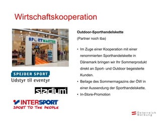 Wirtschaftskooperation
                Outdoor-Sporthandelskette
                (Partner noch tba)

                • Im Zuge einer Kooperation mit einer
                 renommierten Sporthandelskette in
                 Dänemark bringen wir Ihr Sommerprodukt
                 direkt an Sport- und Outdoor begeisterte
                 Kunden.
                • Beilage des Sommermagazins der ÖW in
                 einer Aussendung der Sporthandelskette.
                • In-Store-Promotion
 