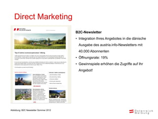 Direct Marketing
                                              B2C-Newsletter
                                              • Integration Ihres Angebotes in die dänische
                                               Ausgabe des austria.info-Newsletters mit
                                               40.000 Abonnenten
                                              • Öffnungsrate: 19%
                                              • Gewinnspiele erhöhen die Zugriffe auf Ihr
                                               Angebot!


      Bild einfügen: am einfachsten per
      Klick mit rechter Maustaste auf die
      Bildfläche und dann auf „Bild ändern“
      im erscheinenden Kontextmenü!



Abbildung: B2C Newsletter Sommer 2012
 