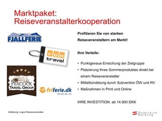 Marktpaket:
     Reiseveranstalterkooperation
                                     Profitieren Sie von starken
                                     Reiseveranstaltern am Markt!


                                     Ihre Vorteile:

                                     • Punktgenaue Erreichung der Zielgruppe
                                     • Platzierung Ihres Sommerproduktes direkt bei
                                       einem Reiseveranstalter
                                     • Mittelbündelung durch Subvention ÖW und RV
                                     • Maßnahmen in Print und Online


                                     IHRE INVESTITION: ab 14.900 DKK

Abbildung: Logos Reiseveranstalter
 