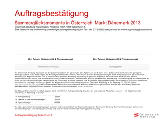 Auftragsbestätigung
Sommerglücksmomente in Österreich. Markt Dänemark 2013
Österreich Werbung Kopenhagen, Postboks 1087, 1008 København K
Bitte faxen Sie die firmenmäßig unterfertigte Auftragsbestätigung an Fax: +45 3373 0890 oder per mail an monika.grinschgl@austria.info




                   Ort, Datum, Unterschrift & Firmenstempel                                                      Ort, Datum, Unterschrift & Firmenstempel


                                 Österreich Werbung                                                                                     Auftraggeber

D i e Ös terrei c h W erbung freut s i c h auf di e Zus am m enarbei t ! D i e Lei s t ungen des P ak et es i s t auf 8 G ol d - bzw. S i l berpart ner k al k ul i ert . B ei geri ngerer
B etei l i gung k ann es zu Ä nderungen der K am pagnenel em ent en k om m en. B i t t e f axen S i e Ihre A uf t rags ert ei l ungen Ihrem A ns prec hpart ner der Ö s t errei c h
W erbung l aut B egl ei ts c hrei ben. D er i n i hrem A uftrag ers t el l t e Mark et i ng -V ors c hl ag i s t gei s t i ges E i gent um der Ö s t errei c h W erbung und geni eßt
urheberrechtl i chen S chutz. D i e urheberrechtl i chen V erwertungs rechte, i nsbesondere j egl i che V erwendung, B earbei tung, V ervi el fä l ti gung und W ei tergabe an
D ri tte i s t nur m i t aus drüc k l i c her Genehm i gung der Ö s t errei c h W erbung zul äs s i g. D i e W ei t ergabe des aus gearbei t et en V ors c hl ags an D ri t t e zur U m s et zung
des s el ben i s t unters agt. Im Ü bri gen gel ten di e A l l gem ei nen G es c häf t s bedi ngungen der Ö s t errei c h W erbung i n der Fas s ung 18. 10. 2 001 (s i ehe
www.aus tri atouri s m .c om /agb ) B ei Zuwi derhandel n behäl t s i c h di e Ö s t errei c h W erbung aus drüc k l i c h geri c ht l i c he S c hri t t e v or. A l l e P rei s e exk l us i v e
Mehrwerts teue r und ges etzl i c her A bgaben. P rei s änderungen v orbehal t en. ZV R : 075857630

B ei A bs age/S torno durc h den A uftraggeber nac h s c hri f t l i c her A uf t rags ert ei l ung erl auben wi r uns f ol gende P aus c hal en, j ewei l s v om G es am t v ol um en
berec hnet, i n R ec hnung zu s tel l en :

 Ab Auftragserteilung:                                    25,00%
 60 Tage bis 30 Tage vor Leistungsbeginn :                50,00%
 29 Tage und weniger:                                    100,00%

D i e oben genannten S tornobedi ngungen bezi ehen s i c h aus s c hl i eßl i c h auf E i genl ei s t ungen der Ö s t errei c h W erbung. Für Frem dl ei s t ungen gel t en deren
S tornobedi ngungen. D er V ertrags abs c hl us s wi rd ers t m i t U nt ers c hri f t bei der V ert rags part ei en gül t i g.



Auftragsbestätigung Seite 2 von 2
 
