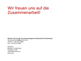 Wir freuen uns auf die
Zusammenarbeit!




Monika Grinschgl, Kundenmanagement Dänemark & Schweden
monika.grinschgl@austria.info
Telefon: +45 3373 0884
Fax: +45 3373 0890

Adresse:
Østrigs Turistbureau
Postboks 1087
1008 København K
Danmark
 