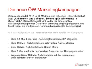 Die neue ÖW Marketingkampagne
Österreich sendet 2013 in 17 Märkten eine mächtige Urlaubsbotschaft
aus: „Ankommen und aufleben. Sommerglücksmomente in
Österreich“. Diese Botschaft wird in der bis dato größten
Marketingkampagne der Österreich Werbung zielgruppengerecht und
kreativ über die modernsten Kommunikationskanäle kommuniziert.

Ein paar Eckpunkte zur internationalen Reichweite der Kampagne

• über 8,7 Mio. Leser des „Sommerglücksmomente“ Magazins
• über 100 Mio. Sichtkontakte in relevanten Online-Medien
• über 45 Mio. Sichtkontakte in Social Media
• über 2 Mio. qualitativ hochwertige Besucher der Kampagnenseiten
• insgesamt über 160 Mio. Sichtkontakte mit der passenden,
  urlaubsinteressierten Zielgruppe
 