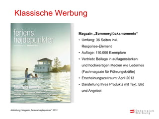Klassische Werbung

                                                 Magazin „Sommerglücksmomente“
                                                 • Umfang: 36 Seiten inkl.
                                                   Response-Element
                                                 • Auflage: 110.000 Exemplare
                                                 • Vertrieb: Beilage in auflagenstarken
                                                   und hochwertigen Medien wie Ledernes
                                                   (Fachmagazin für Führungskräfte)
                                                 • Erscheinungszeitraum: April 2013
                                                 • Darstellung Ihres Produkts mit Text, Bild
                                                   und Angebot




Abbildung: Magazin „feriens højdepunkter“ 2012
 
