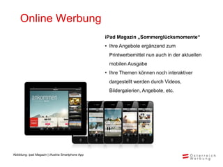 Online Werbung
                                                    iPad Magazin „Sommerglücksmomente“
                                                    • Ihre Angebote ergänzend zum
                                                     Printwerbemittel nun auch in der aktuellen
                                                     mobilen Ausgabe
                                                    • Ihre Themen können noch interaktiver
                                                     dargestellt werden durch Videos,
                                                     Bildergalerien, Angebote, etc.




Abbildung: ipad Magazin | iAustria Smartphone App
 