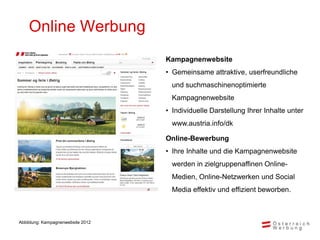 Online Werbung
                                   Kampagnenwebsite
                                   • Gemeinsame attraktive, userfreundliche
                                     und suchmaschinenoptimierte
                                     Kampagnenwebsite
                                   • Individuelle Darstellung Ihrer Inhalte unter
                                     www.austria.info/dk

                                   Online-Bewerbung
                                   • Ihre Inhalte und die Kampagnenwebsite
                                     werden in zielgruppenaffinen Online-
                                     Medien, Online-Netzwerken und Social
                                     Media effektiv und effizient beworben.



Abbildung: Kampagnenwebsite 2012
 
