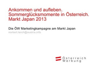 Ankommen und aufleben.
Sommerglücksmomente in Österreich.
Markt Japan 2013
Die ÖW Marketingkampagne am Markt Japan
norbert.lerch@austria.info
 