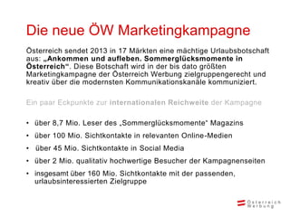 Die neue ÖW Marketingkampagne
Österreich sendet 2013 in 17 Märkten eine mächtige Urlaubsbotschaft
aus: „Ankommen und aufle...