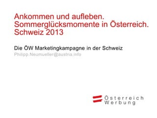 Ankommen und aufleben.
Sommerglücksmomente in Österreich.
Schweiz 2013
Die ÖW Marketingkampagne in der Schweiz
Philipp.Neumueller@austria.info
 