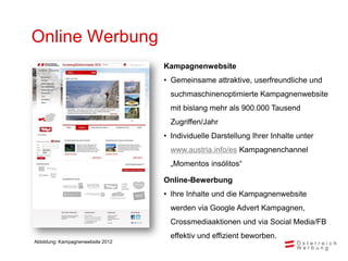Online Werbung
                                   Kampagnenwebsite
                                   • Gemeinsame attraktive, userfreundliche und
                                     suchmaschinenoptimierte Kampagnenwebsite
                                     mit bislang mehr als 900.000 Tausend
                                     Zugriffen/Jahr
                                   • Individuelle Darstellung Ihrer Inhalte unter
                                     www.austria.info/es Kampagnenchannel
                                     „Momentos insólitos“

                                   Online-Bewerbung
                                   • Ihre Inhalte und die Kampagnenwebsite
                                     werden via Google Advert Kampagnen,
                                     Crossmediaaktionen und via Social Media/FB
                                     effektiv und effizient beworben.
Abbildung: Kampagnenwebsite 2012
 