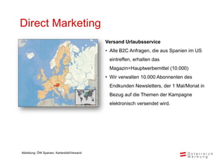 Direct Marketing
                                            Versand Urlaubsservice
                                            • Alle B2C Anfragen, die aus Spanien im US
                                             eintreffen, erhalten das
                                             Magazin=Hauptwerbemittel (10.000)
                                            • Wir verwalten 10.000 Abonnenten des
                                             Endkunden Newsletters, der 1 Mal/Monat in
                                             Bezug auf die Themen der Kampagne
                                             elektronisch versendet wird.




Abbildung: ÖW Spanien, Kartenbild/Versand
 