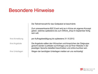 Besondere Hinweise

                  Die Teilnehmerzahl für das Goldpaket ist beschränkt.

                  Zum pressewirksame B2C Event wird es in Kürze ein eigenes Konzept
                  geben, welches spätestens bis zum ÖWork_shop im September fertig
                  sein soll.

Ihre Anmeldung    per Auftragsbestätigung bis spätestens 31.10.2012.

Ihre Angebote     Die Angebote sollten den Wünschen und Ansprüchen der Zielgruppe
                  gerecht werden (Leitfaden auf Anfrage) und auf Ihrer Website in der
                  jeweiligen Sprache detailliert beschrieben und online buchbar sein
Ihre Unterlagen   Wegen der benötigten Unterlagen melden wir uns rechtzeitig!
 