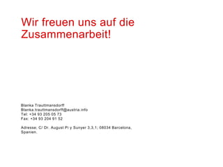 Wir freuen uns auf die
Zusammenarbeit!




Blanka Trauttmansdorff
Blanka.trauttmansdorff@austria.info
Tel: +34 93 205 05 73
Fax: +34 93 204 91 52

Adresse; C/ Dr. August Pi y Sunyer 3,3,1; 08034 Barcelona,
Spanien.
 