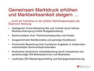 Gemeinsam Marktdruck erhöhen
und Marktwirksamkeit steigern …
… durch die Teilnahme an der größten Marketingkampagne der
Österreich Werbung:
•   Intelligenter Cross-Marketing Mix und Vorteile durch höhere
    Marktdurchdringung mittels Budgetbündelung
•   Kommunikation Ihrer Themenschwerpunkte und Inhalte
•   Ausgezeichnete Marktkontakte und günstige Konditionen
•   Prominente Bewerbung Ihrer buchbaren Angebote in modernsten
    multimedialen Kommunikationskanälen
•   Kostenlose persönliche Urlaubsberatung durch kompetente und
    sprachkundige ÖW Mitarbeiterinnen und Mitarbeiter
•   Laufendes ÖW Marketingcontrolling und Kampagnenoptimierung
 