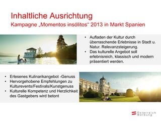 Inhaltliche Ausrichtung
   Kampagne „Momentos insólitos“ 2013 in Markt Spanien

                                          • Aufladen der Kultur durch
                                            überraschende Erlebnisse in Stadt u.
                                            Natur. Relevanzsteigerung.
                                          • Das kulturelle Angebot soll
                                            erlebnisreich, klassisch und modern
                                            präsentiert werden.


• Erlesenes Kulinarikangebot -Genuss
• Hervorgehobene Empfehlungen zu
  Kulturevents/Festivals/Kunstgenuss
• Kulturelle Kompetenz und Herzlichkeit
  des Gastgebers wird betont
 